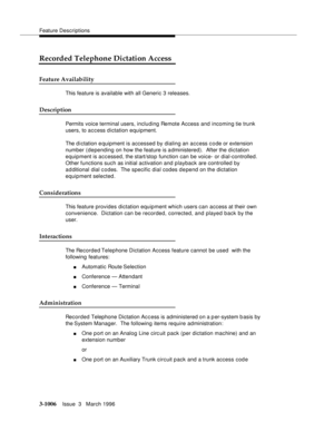 Page 1150Feature Descriptions
3-1006Issue  3   March 1996 
Recorded Telephone Dictation Access
Feature Availability
This feature is available with all Generic 3 releases.
Description
Permits voice terminal users, including Remote Access and incoming tie trunk 
users, to access dictation equipment.
The d i ctation e quipment is accessed by dialing an access code or extension 
number (depending on how the feature is a dministered).  After the dictation 
equipment is accessed, the start/stop function can be voice-...