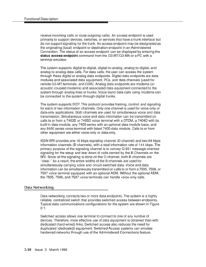 Page 116Functional Description
2-10Issue  3   March 1996 
receive incoming calls or route outgoing calls). An access endpoint is used 
primarily to support devices, switches, or services that have a trunk interface but 
do not support signaling for the trunk. An access endpoint may be d esignated as 
the originating (local) endpoint or destination en d point in an Administered 
Connection. The status of an access endpoint can be displayed by entering the 
status access-endpoint command from the G3-MT/G3-MA or a...