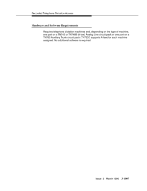 Page 1151Recorded Telephone Dictation A ccess
Issue  3   March 1996
3-1007
Hardware and Software Requirements
Requires telephone d i ctation machines and, depending on the type of machine, 
one port on a TN742 or TN746B (A-law) Analog Line circuit pack or one port on a 
TN763 Auxiliary Trunk circuit pack (TN763D supports A-law) for each machine 
assigned. No additional software is required. 