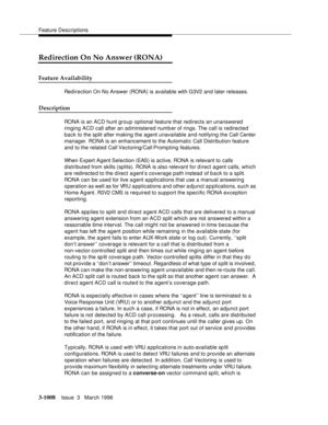 Page 1152Feature Descriptions
3-1008Issue  3   March 1996 
Redirection On No Answer (RONA)
Feature Availability
Redirection On No Answer (RONA) is available with G3V2 and later releases.
Description
RONA is an ACD hunt group optional feature that redirects an unanswered 
ringing ACD call after an administered numb er of rings. The call is redirected 
back to the split after making the agent unavailable and notifying the Call Center 
manager. RONA is an enhancement to the Automatic Call Distribution feature 
and...