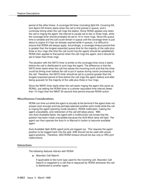 Page 1156Feature Descriptions
3-1012Issue  3   March 1996 
period of the other timers. A coverage DA timer (including Split DA, Covering DA, 
and Agent DA timers) starts when the call is first placed in queue, and it 
continues timing when the call rings the station. Since RONA applies only when 
the call is ringing the agent, the interval is usually set to two or three rings, while 
the coverage timer should probably be set to 10 or more rings. Since the queue 
time is variable and the call c ould remain in...