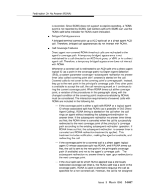 Page 1161Redirection On No Answer (RONA)
Issue  3   March 1996
3-1017
is recorded. Since BCMS does not support exception reporting, a RONA 
event is not reported by BCMS. Call Centers with only BCMS can use the 
RONA split lamp indicator for RONA event indication.
nBrid ged Call Ap pearance
A brid ged terminal cannot pick up a ACD split call or a direct agent ACD 
call. Therefore, brid ged call appearances do not interact with RONA.
nCall Coverage Features
Direct agent non-covered RONA timed-out calls are...