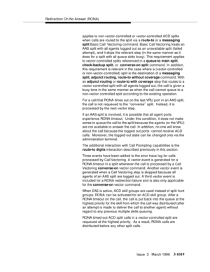 Page 1163Redirection On No Answer (RONA)
Issue  3   March 1996
3-1019
a p plies to non-vector-controlled or vector-controlled ACD splits 
when calls are routed to the sp lit via a route-to or a messaging 
split Basic Call  Vectoring command. Basic Call Vectoring treats an 
AAS split with all a gents logg e d out as an unavailable split (failed 
attempt), and it skips the relevant ste p (in the same manner as it 
does for a split with all queue slots busy). This requirement a p plies 
to vector-controlled splits...