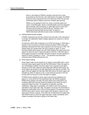 Page 1164Feature Descriptions
3-1020Issue  3   March 1996 
Since a call subject to RONA is already removed from vector 
processing by the time the call is delivered to the agent, the RONA 
timed-out call is requeued only to the split from which the call was 
distributed without regard to previous multiple split queuing.
RONA can be applied to both non-vector-controlled splits and 
vector-controlled s plits. Vector-controlled sp lits cannot be assigned 
split coverage, split forwarding, or split night service...