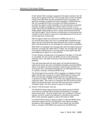 Page 1165Redirection On No Answer (RONA)
Issue  3   March 1996
3-1021
If don’t answer (DA) coverage is assigned to the agent extension, the  DA 
timing also to a pplies to the call. If DA coverage times out first, the RONA 
timing is canceled when the call successfully routes to coverage, and 
agent DA coverage is applied p er existing operation. If RONA times out 
first, the coverage DA timing is canceled, and RONA notification is 
provided, the agent is made unavailable, and call redirection is provided....