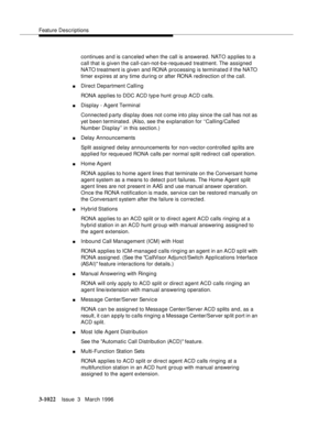 Page 1166Feature Descriptions
3-1022Issue  3   March 1996 
continues and is canceled when the call is answered. NATO applies to a 
call that is given the call-can-not-be-requeued treatment. The assigned 
NATO treatment is given and RONA processing is terminated if the NATO 
timer expires at any time during or after RONA redirection of the call.
nDirect Department Calling
RONA applies to DDC ACD typ e hunt group ACD calls.
nDisplay - Agent Terminal
Connected p arty display does not c ome into play since the call...