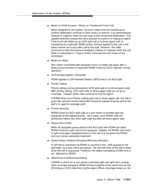 Page 1167Redirection On No Answer (RONA)
Issue  3   March 1996
3-1023
nMusic-on-Hold Access— Music on Transferred Trunk Call
When assigned to the system, all trunk callers that are transferred to 
another destination continue to hear music (or silence, if so administered) 
instead of ringback while the call rings at the transferred destination. This 
a p plies while the transferred call is queued to a split or is ringing an agent. 
If the trunk call (either as an ACD split call or a direct agent call) is...