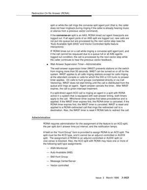 Page 1169Redirection On No Answer (RONA)
Issue  3   March 1996
3-1025
split or while the call rings the converse split agent port (that is, the caller 
does not hear rin g back d uring ringing if the caller is already hearing music 
or silence from a previous vector command).
If the converse-on split is an AAS, RONA timed out agent lines/ports are 
logg e d out. If all agent ports of an AAS split are log g ed out, new calls are 
not put into queue but are processed by the next vector step (see the 
Auto-Available...