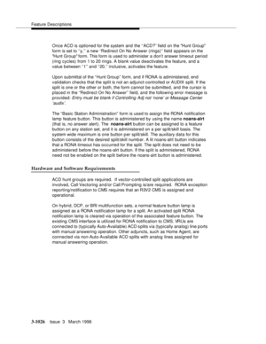 Page 1170Feature Descriptions
3-1026Issue  3   March 1996 
Once ACD is optioned for the system and the ‘‘ACD?’’ field on the Hunt Group 
form is set to ‘‘y,’’ a new ‘‘Redirect On No Answer (rings)’’ field appears on the 
Hunt Group form. This form is used to administer a don’t answer timeout period 
(ring cycles) from 1 to 20 rings. A blank value d eactivates the feature, and a 
value between ‘‘1’’ and ‘‘20,’’ inclusive, activates the feature.
Upon submittal of the “Hunt Group” form, and if RONA is administered,...