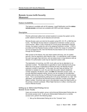 Page 1171Remote Access (with Security Measures)
Issue  3   March 1996
3-1027
Remote Access (with Security 
Measures)
Feature Availability
This feature is available with all G3 releases. Logoff Notification and the status 
remote-access command are available with G3V4 and later releases.
Description
Permits authorized callers from remote locations to access the system via the 
public network and then use its features and services.
Remote Access users can dial into the system using DID, CO, FX, or 800 Service...