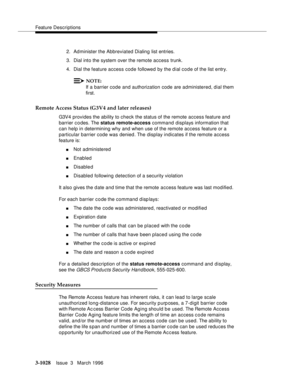 Page 1172Feature Descriptions
3-1028Issue  3   March 1996 
2. Administer the Abbreviated Dialing list entries.
3. Dial into the system over the remote access trunk.
4. Dial the feature access code followed by the dial code of the list entry.
NOTE:
If a barrier code and authorization code are administered, dial them 
first.
Remote Access Status (G3V4 and later releases)
G3V4 provides the ability to check the status of the remote access feature and 
barrier codes. The status remote-access command displays...