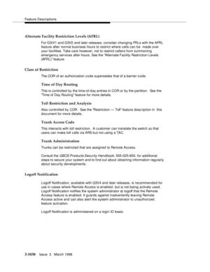 Page 1174Feature Descriptions
3-1030Issue  3   March 1996 
Alternate Facility Restriction Levels (AFRL)
For G3rV1 and G3V2 and later releases, consider changing FRLs with the AFRL 
feature after normal business hours to restrict where calls can be  made over 
your facilities. Take care however, not to restrict callers from summoning 
emergency services after hours. See the Alternate Facility Restriction Levels 
(AFRL) feature.
Class of Restriction
The COR of an authorization c o de supersedes that of a barrier...