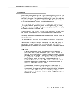 Page 1175Remote Access (with Security Measures)
Issue  3   March 1996
3-1031
Considerations
Remote Access provides a caller with access to the system and its features from 
the public network.  An executive can make business calls from home or use the 
Recorded Telephone Dictation Access feature to dictate a letter. Remote Access 
may also b e used from any extension on the switch. This allows authorized users 
to a c cess system features from any voice terminal extension.
Ten barrier c o des, each with a...