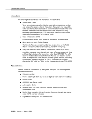 Page 1176Feature Descriptions
3-1032Issue  3   March 1996 
Interactions
The following features interact with the Remote Access feature.
nAuthorization Codes 
When a remote access caller dials the assigned remote access number 
and  establishes a connection to the system, the system may request the 
caller to dial an authorization code in addition to a barrier code. Dial Tone 
between the barrier code and authorization code is optional. Calling 
privileges associated with the COR assigned to the authorization code...