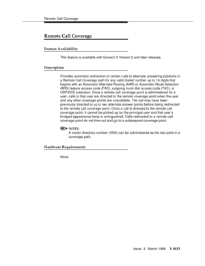 Page 1177Remote Call Coverage
Issue  3   March 1996
3-1033
Remote Call Coverage
Feature Availability
This feature is available with Generic 3 Version 2 and later releases.
Description
Provides automatic redirection of certain calls to alternate answering positions in 
a Remote  Call Coverage path for any valid dialed number up to 16 digits that 
b e gins with an Automatic Alternate Routing (AAR) or  Automatic Route Selection 
(ARS) feature access c o de (FAC), outgoing trunk dial access code (TAC), or 
UDP/DCS...