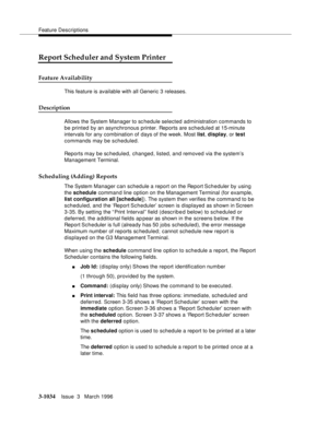 Page 1178Feature Descriptions
3-1034Issue  3   March 1996 
Report Scheduler and System Printer
Feature Availability
This feature is available with all Generic 3 releases.
Description
Allows the System Manager to sc hedule selected administration commands to 
be printed by an asynchronous printer. Reports are scheduled at 15-minute 
intervals for any combination of days of the week. Most list, display, or test 
commands may be scheduled.
Reports may be scheduled, changed, listed, and removed via the system’s...