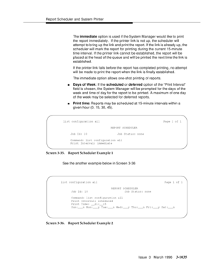 Page 1179Report Scheduler and System Printer
Issue  3   March 1996
3-1035
The immediate option is used if the System Manager would like to print 
the report immediately.  If the printer link is not up, the scheduler will 
attempt to b ring up the link and print the report. If the link is already up, the 
scheduler will mark the report for printing during the current 15-minute 
time interval. If the printer link cannot be established, the report will be 
placed at the head of the queue and will b e printed the...