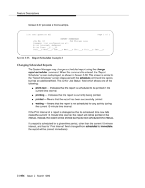 Page 1180Feature Descriptions
3-1036Issue  3   March 1996 
Screen 3-37 provides a third examp le.
Screen 3-37. Report Scheduler Example 3
Changing Scheduled Reports
The System Manager may change a scheduled report using the change 
report-scheduler command. When this command is entered, the ‘Re port 
Scheduler’ sc reen is d isplayed, as shown in Screen 3-38. This screen is similar to 
the ‘Report Scheduler’ screen displayed with the schedule command line option, 
but has an a dditional field. This is the “ Job...