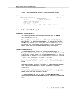Page 1181Report Scheduler and System Printer
Issue  3   March 1996
3-1037
Screen 3-38 provides another example of a ‘Report Scheduler’ screen.
Screen 3-38. Report Scheduler Example 4
Removing Scheduled Reports
The System Manager may remove a scheduled report using the remove 
report-scheduler command.
If the Job Status of the report is ‘‘print-next,’’ ‘‘printed,’’ or ‘‘waiting’’ (that is, not 
being printed), it will be removed immediately.  If the report is being  printed 
(
printing state), not only will the...