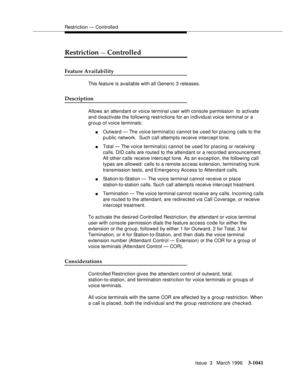 Page 1185Restriction — Controlle d
Issue  3   March 1996
3-1041
Restriction — Controlled
Feature Availability
This feature is available with all Generic 3 releases.
Description
Allows an attendant or voice terminal user with console p ermission  to activate 
and d eactivate the following restrictions for an individual voice terminal or a 
group of voice terminals:
nOutward — The voice terminal(s) cannot be used for placing calls to the 
public network.  Such call attempts receive intercept tone.
nTotal — The...