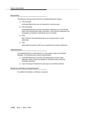Page 1186Feature Descriptions
3-1042Issue  3   March 1996 
Interactions
The following features interact with the Controlled Restriction feature:
nCall Coverage
Controlled Restrictions are not checked for covering users.
nCall Forwarding
Controlled Restrictions for the forwarded-to extension are only checked 
when Call Forwarding All Calls is activated.  Once calls are redirected, the 
forwarded-to extension’s restrictions are not checked.
nCOR 
Both COR and Controlled Restrictions are checked when a call is...