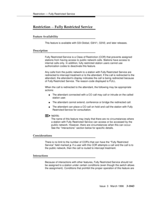 Page 1187Restriction — Fully Restricted Service
Issue  3   March 1996
3-1043
Restriction — Fully Restricted Service
Feature Availability
This feature is available with G3i-Global, G3rV1, G3V2, and  later releases.
Description
Fully Restricted Service is a Class of Restriction (COR) that prevents assigned 
stations from having access to public network calls. Stations have access to 
internal calls only. In addition, fully restricted station users cannot use 
authorization codes to deactivate this feature.
Any...