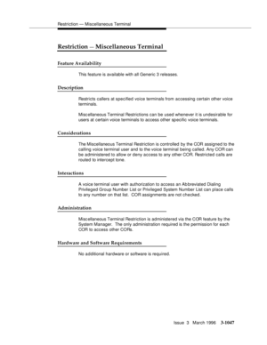 Page 1191Restriction — Miscellaneous Terminal
Issue  3   March 1996
3-1047
Restriction — Miscellaneous Terminal
Feature Availability
This feature is available with all Generic 3 releases.
Description
Restricts callers at specified voice terminals from accessing certain other voice 
terminals.
Misc ellaneous Terminal Restrictions can be used whenever it is undesirable for 
users at certain voice terminals to access other specific voice terminals.
Considerations
The Miscellaneous Terminal Restriction is controlled...