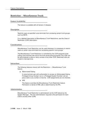 Page 1192Feature Descriptions
3-1048Issue  3   March 1996 
Restriction — Miscellaneous Trunk
Feature Availability
This feature is available with all Generic 3 releases.
Description
Restricts users at specified voice terminals from accessing certain trunk groups, 
such as WATS.
For a  detailed description of Miscellaneous Trunk Restrictions, see the Class of 
Restriction (COR) description.
Considerations
Misc ellaneous Trunk Restriction can be used whenever it is necessary to restrict 
users at certain voice...