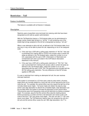 Page 1194Feature Descriptions
3-1050Issue  3   March 1996 
Restriction — Toll
Feature Availability
This feature is available with all Generic 3 releases.
Description
Restricts users at specified voice terminals from placing calls that have been 
designated as toll calls by system administration.
With the Toll Restriction feature, a Toll Analysis table can be administered to 
assign certain d ialed digit strings to a ‘‘toll list.’’ A call containing one of the 
dialed digit strings assigned to the toll list is...