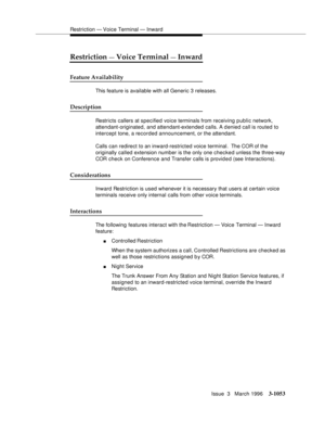 Page 1197Restriction — Voice Terminal — Inward
Issue  3   March 1996
3-1053
Restriction — Voice Terminal — Inward
Feature Availability
This feature is available with all Generic 3 releases.
Description
Restricts callers at specified voice terminals from receiving public network, 
attendant-originated, and attendant-extended calls. A denied call is routed to 
intercept tone, a recorded announcement, or the attendant.
Calls can redirect to an inward-restricted voice terminal.  The COR of the 
originally called...