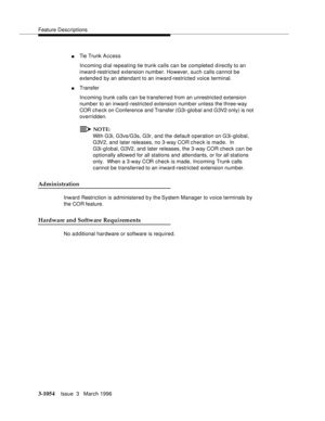 Page 1198Feature Descriptions
3-1054Issue  3   March 1996 
nTie Trunk A ccess
Incoming dial repeating tie trunk calls can be completed directly to an 
inward-restricted extension number. However, such calls cannot be 
extend e d by an attendant to an inward-restricted voice terminal.
nTransfer
Incoming trunk calls can be transferred from an unrestricte d extension 
number to an inward -restricte d extension numb er unless the three-way 
COR check on Conference and Transfer (G3i-global and G3V2 only) is not...