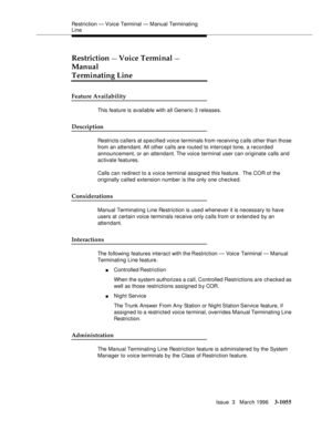 Page 1199Restriction — Voice Terminal — Manual Terminating 
Line
Issue  3   March 1996
3-1055
Restriction — Voice Terminal — 
Manual
Terminating Line
Feature Availability
This feature is available with all Generic 3 releases.
Description
Restricts callers at specified voice terminals from receiving c alls other than those 
from an attendant. All other calls are routed to intercept tone, a recorded 
announcement, or an attendant. The voice terminal user can originate calls and 
activate features.
Calls can...