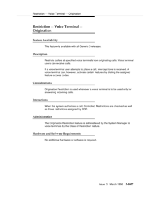 Page 1201Restriction — Voice Terminal — Origination
Issue  3   March 1996
3-1057
Restriction — Voice Terminal — 
Origination
Feature Availability
This feature is available with all Generic 3 releases.
Description
Restricts callers at specified voice terminals from originating calls. Voice terminal 
users can receive calls.
If a voice terminal user attempts to place a call, intercept tone is received. A 
voice terminal can, however, activate certain features by dialing the assigned 
feature access codes....