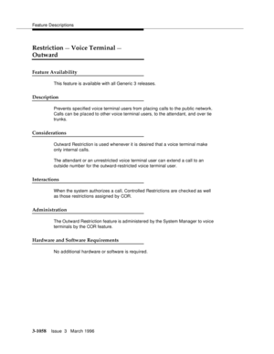 Page 1202Feature Descriptions
3-1058Issue  3   March 1996 
Restriction — Voice Terminal — 
Outward
Feature Availability
This feature is available with all Generic 3 releases.
Description
Prevents specified voice terminal users from placing calls to the public network.  
Calls can be placed to other voice terminal users, to the attendant, and over tie 
trunks.
Considerations
Outward Restriction is used whenever it is desired that a voice terminal make 
only internal calls.
The attendant or an unrestricted voice...