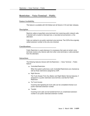 Page 1203Restriction — Voice Terminal — Pu blic
Issue  3   March 1996
3-1059
Restriction — Voice Terminal — Public
Feature Availability
This feature is available with G3i-Global and all Generic 3 V2 and later releases. 
Description
Restricts callers at specified voice terminals from receiving public network calls. 
A denied call is route d to intercept tone, a recorded announcement, or the 
attendant.
Calls c an redirect to an p ublic-restricted voice terminal. The COR of the originally 
called extension number...