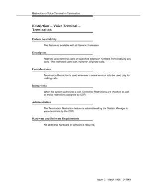 Page 1205Restriction — Voice Terminal — Termination
Issue  3   March 1996
3-1061
Restriction — Voice Terminal — 
Termination
Feature Availability
This feature is available with all Generic 3 releases.
Description
Restricts voice terminal users on specified extension numb ers from receiving any 
calls.  The restricted users can, however, originate calls.
Considerations
Termination Restriction is used whenever a voice terminal is to be used only for 
making calls.
Interactions
When the system authorizes a call,...