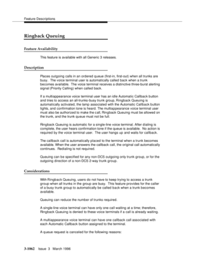 Page 1206Feature Descriptions
3-1062Issue  3   March 1996 
Ringback Queuing
Feature Availability
This feature is available with all Generic 3 releases.
Description
Places outgoing calls in an ordered queue (first-in, first-out) when all trunks are 
busy.  The voice terminal user is automatically called back when a trunk 
becomes available.  The voice terminal receives a distinctive three-burst alerting 
signal (Priority Calling) when called back.
If a multiappearance voice terminal user has an idle Automatic...