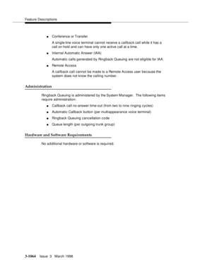 Page 1208Feature Descriptions
3-1064Issue  3   March 1996 
nConference or Transfer
A single-line voice terminal cannot receive a callback call while it has a 
call on hold and can have only one active call at a time.
nInternal Automatic Answer (IAA)
Automatic calls generated by Rin g back Queuing are not eligible for IAA.
nRemote Access
A callback call cannot be made to a Remote Access user because the 
system does not know the calling number.
Administration
Ringback Queuing is administered by the System Manager....