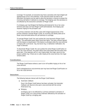 Page 1210Feature Descriptions
3-1066Issue  3   March 1996 
coverage. For example, an executive may have a secretary who has bridged call 
appearances of his or her extension. If the executive does not wish to be 
disturbed, this feature can be used to allow the secretary a chance to answer the 
incoming call before it redirects to c overage. The  bridging user (the secretary) is 
not affected by the executive’s activation of Ringer Cutoff.
If a brid ging user has Bridg e d Call Alerting administered for his or...