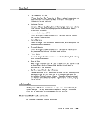 Page 1211Ringer Cutoff
Issue  3   March 1996
3-1067
nCall Forwarding All Calls
If Ringer  Cutoff and  Call Forwarding All Calls are active, the user d oes not 
receive redirect notification, even if the ‘‘redirection notification’’ is 
administered for that extension.
nDistinctive Ringing
Activation of Ringer Cutoff only turns off the ringing of internal and external 
calls. Intercom ringing, Priority ringing and Manual Signaling are not 
turned off by the feature.
nIntercom (Automatic and Dial)
Even if the...