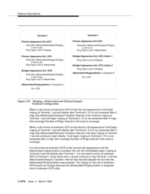 Page 1214Feature Descriptions
3-1070Issue  3   March 1996 
Figure 3-29. Ringing—Abbreviated and Delayed Sample 
Terminal Configuration
When a call arrives at extension 2375 at the first call a p pearance it will begin 
ringing at Terminal 1 and will silently alert Terminal 2. If it is not answered after 2 
rings (the Ab breviated/Delayed Transition Interval) it will continue ringing at 
Terminal 1 and will begin ringing at Terminal 2. If it is not answered after 4 rings 
(the coverage Number of Rings interval) it...