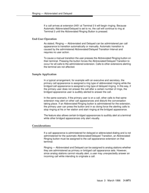 Page 1215Ringing — Ab breviated and Delayed
Issue  3   March 1996
3-1071
If a call arrives at extension 2451 at Terminal 2 it will be gin ringing. Because 
Automatic Abbreviated/Delayed is set to no, the call will continue to ring at 
Terminal 2 until the Ab breviated Ringing Button is pressed.
End-User Operation
As state d, Ringing — Ab breviated and Delayed can be administered per call 
appearance to transition automatically or manually. Automatic transition is 
caused by the administered Ab breviated/Delayed...