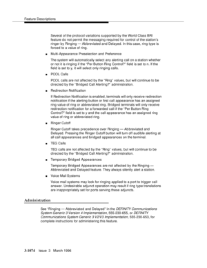 Page 1218Feature Descriptions
3-1074Issue  3   March 1996 
Several of the protocol variations supported by the World Class BRI 
feature d o not permit the messaging required for control of the station’s 
ringer by Ringing — Ab breviated and Delayed. In this case, ring type is 
forced to a value of ring.
nMulti-Appearance Preselection and Preference
The system will automatically select any alerting call on a station whether 
or not it is ringing if the “Per Button Ring Control?” field is set to n. If the 
field is...