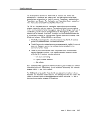 Page 123Data Management
Issue  3   March 1996
2-17
The BX.25 protocol is similar to the ITU-T X .2 5   protocol and, from a user 
perspective, is compatible with the standard . The BX.25 protocol has three 
layers that are not specified for the X.25 protocol. These layers are Application, 
Presentation, and Session. The A pp lication and Presentation layers are defined 
in the Transa ction-Oriente d Protocol (TOP) of the BX.25.
The TOP is a high-level protocol, intended to standardize communications 
between...