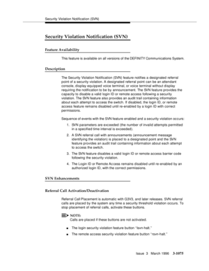 Page 1221Security Violation Notification (SVN)
Issue  3   March 1996
3-1075
3
Security Violation Notification (SVN)
Feature Availability
This feature is available on all versions of the DEFINITY Communications System.
Description
The Security Violation Notification (SVN) feature notifies a designated referral 
point of a security violation. A designated referral point can be an attendant 
console, display equipped voice terminal, or voice terminal without display 
requiring the notification to be by announcement....