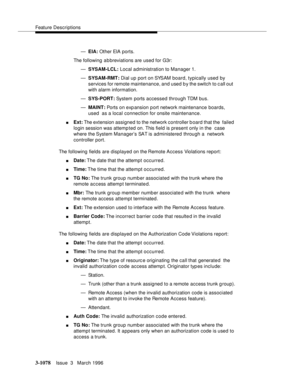 Page 1224Feature Descriptions
3-1078Issue  3   March 1996 
—EIA: Other EIA ports.
The following a b breviations are used for G3r:
—SYSAM-LCL: Local administration to Manager 1.
—SYSAM-RMT: Dial up port on SYSAM board, typically used by  
services for remote maintenance, and used b y the switch to c all out  
with alarm information.
—SYS-PORT: System ports accessed through TDM bus.
—MAINT: Ports on exp ansion p ort network maintenance boards, 
used  as a local connection for onsite maintenance.
nExt: The extension...