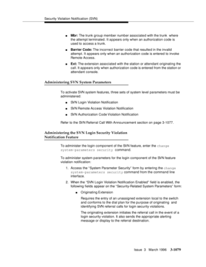 Page 1225Security Violation Notification (SVN)
Issue  3   March 1996
3-1079
nMbr: The trunk group member number associated with the trunk  where 
the attempt terminated. It a p pears only when an authorization code is 
used to access a trunk.
nBarrier Code: The  incorrect  barrier code that resulte d in the invalid  
attempt. It a p pears only when an authorization code is entered to invoke 
Remote Access.
nExt: The extension associated with the station or attendant originating the 
call. It appears only when...