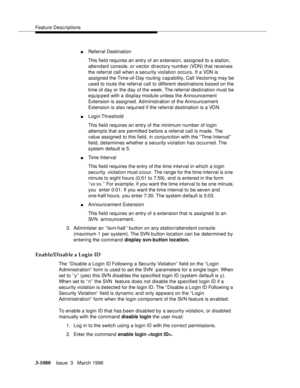 Page 1226Feature Descriptions
3-1080Issue  3   March 1996 
nReferral Destination
This field requires an entry of an extension, assigned to a station, 
attendant console, or vector directory number (VDN) that receives 
the referral call when a security violation occurs. If a VDN is 
assigned the Time-of-Day routing capability, Call Vectoring may be 
used to route the referral call to different destinations based on the 
time of day or the day of the week. The referral destination must be 
equip ped with a display...