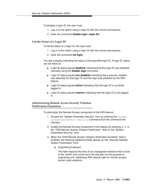 Page 1227Security Violation Notification (SVN)
Issue  3   March 1996
3-1081
To disable a login ID, the user must:
1. Log in to the switch using a login ID with the correct permissions.
2. Enter the command disable login .
List the Status of a Login ID
To list the status of a login ID, the user must:
1. Log in to the switch using a login ID with the correct permissions.
2. Enter the command list login.
You see a display indicating the status of the s pecified login ID. A login ID  status 
can be listed as:
nLogin...