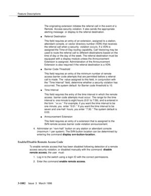 Page 1228Feature Descriptions
3-1082Issue  3   March 1996 
The originating extension initiates the referral call in the event of a 
Remote  Ac c ess security violation. It also sends the appropriate 
alerting message  or display to the referral destination.
nReferral Destination
This field requires an entry of an extension, assigned to a station, 
attendant console, or vector directory number (VDN) that receives 
the referral call when a security  violation occurs. If a VDN is 
assigned the Time-of-Day routing...